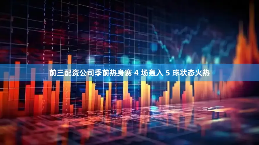 前三配资公司季前热身赛 4 场轰入 5 球状态火热